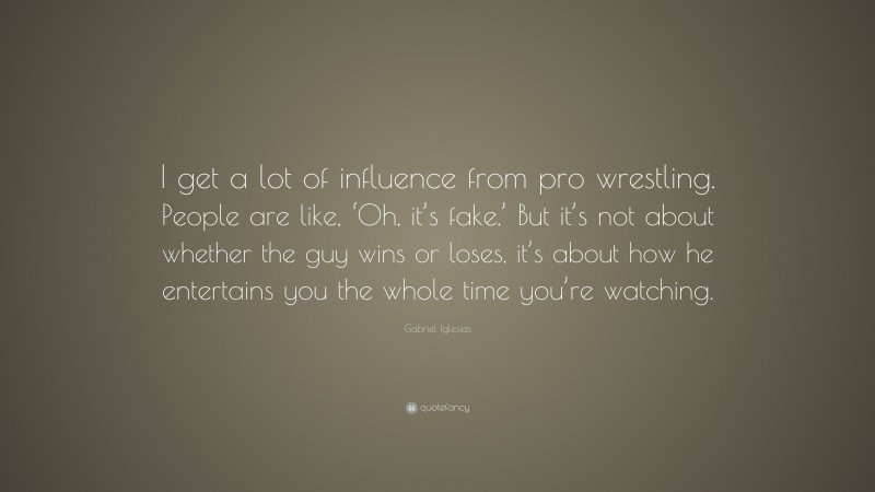 Gabriel Iglesias Quote: “I get a lot of influence from pro wrestling. People are like, ‘Oh, it’s fake.’ But it’s not about whether the guy wins or loses, it’s about how he entertains you the whole time you’re watching.”