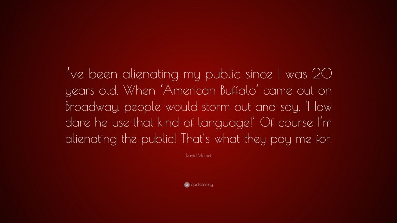 David Mamet Quote: “I’ve been alienating my public since I was 20 years old. When ‘American Buffalo’ came out on Broadway, people would storm out and say, ‘How dare he use that kind of language!’ Of course I’m alienating the public! That’s what they pay me for.”