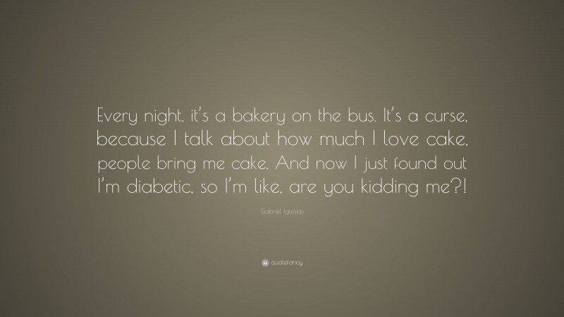 Gabriel Iglesias Quote: “Every night, it’s a bakery on the bus. It’s a curse, because I talk about how much I love cake, people bring me cake. And now I just found out I’m diabetic, so I’m like, are you kidding me?!”