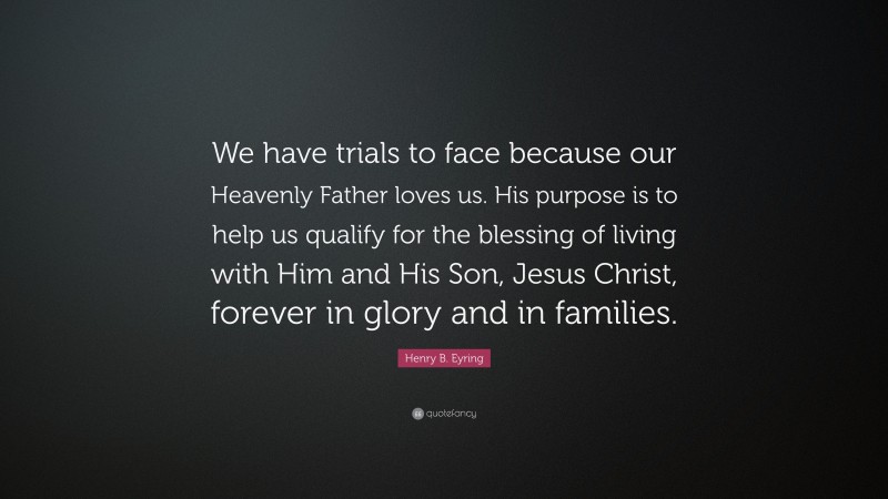 Henry B. Eyring Quote: “We have trials to face because our Heavenly Father loves us. His purpose is to help us qualify for the blessing of living with Him and His Son, Jesus Christ, forever in glory and in families.”