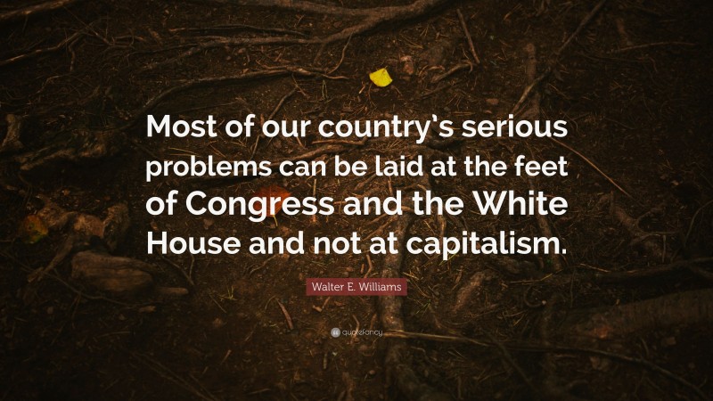 Walter E. Williams Quote: “Most of our country’s serious problems can be laid at the feet of Congress and the White House and not at capitalism.”