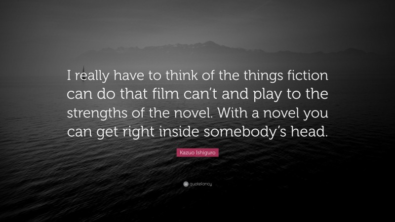 Kazuo Ishiguro Quote: “I really have to think of the things fiction can do that film can’t and play to the strengths of the novel. With a novel you can get right inside somebody’s head.”