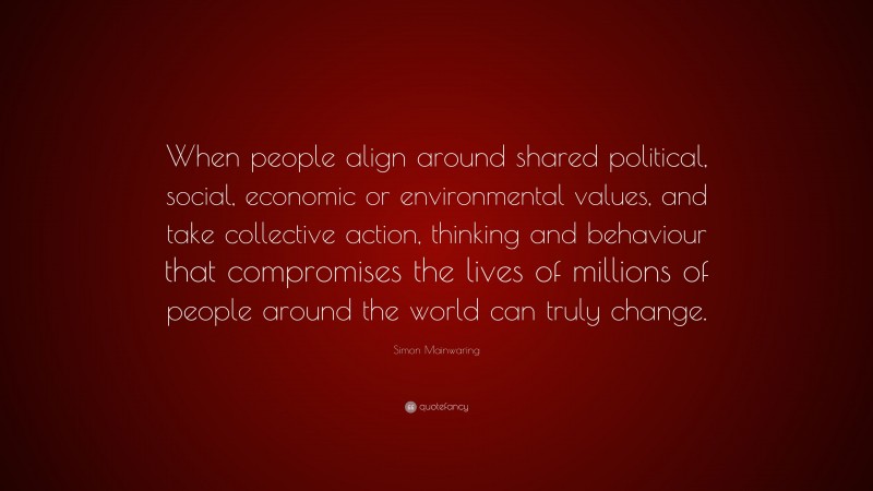 Simon Mainwaring Quote: “When people align around shared political, social, economic or environmental values, and take collective action, thinking and behaviour that compromises the lives of millions of people around the world can truly change.”