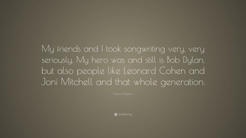 Kazuo Ishiguro Quote: “My friends and I took songwriting very, very seriously. My hero was and still is Bob Dylan, but also people like Leonard Cohen and Joni Mitchell and that whole generation.”