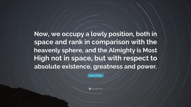 Maimonides Quote: “Now, we occupy a lowly position, both in space and rank in comparison with the heavenly sphere, and the Almighty is Most High not in space, but with respect to absolute existence, greatness and power.”
