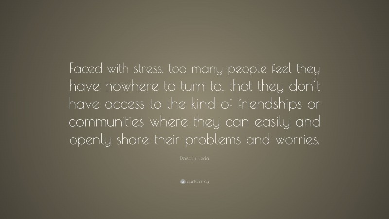 Daisaku Ikeda Quote: “Faced with stress, too many people feel they have nowhere to turn to, that they don’t have access to the kind of friendships or communities where they can easily and openly share their problems and worries.”
