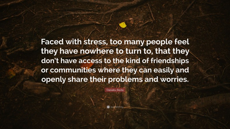 Daisaku Ikeda Quote: “Faced with stress, too many people feel they have nowhere to turn to, that they don’t have access to the kind of friendships or communities where they can easily and openly share their problems and worries.”