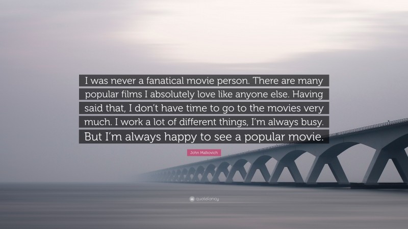 John Malkovich Quote: “I was never a fanatical movie person. There are many popular films I absolutely love like anyone else. Having said that, I don’t have time to go to the movies very much. I work a lot of different things, I’m always busy. But I’m always happy to see a popular movie.”