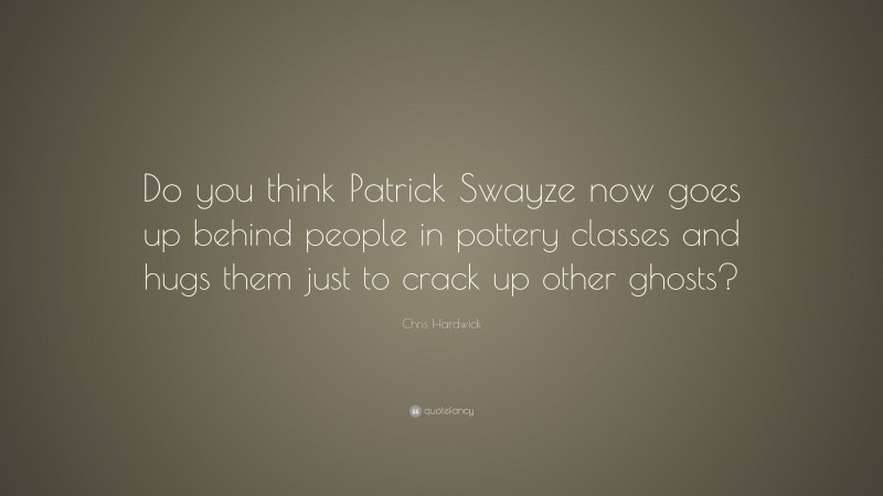 Chris Hardwick Quote: “Do you think Patrick Swayze now goes up behind people in pottery classes and hugs them just to crack up other ghosts?”