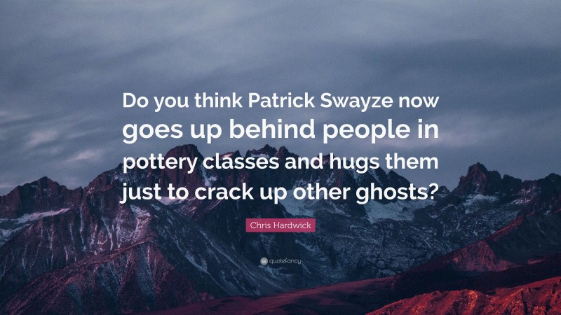 Chris Hardwick Quote: “Do you think Patrick Swayze now goes up behind people in pottery classes and hugs them just to crack up other ghosts?”