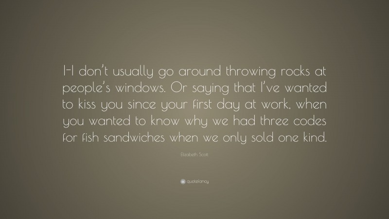 Elizabeth Scott Quote: “I-I don’t usually go around throwing rocks at people’s windows. Or saying that I’ve wanted to kiss you since your first day at work, when you wanted to know why we had three codes for fish sandwiches when we only sold one kind.”