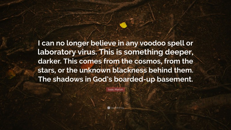 Isaac Marion Quote: “I can no longer believe in any voodoo spell or laboratory virus. This is something deeper, darker. This comes from the cosmos, from the stars, or the unknown blackness behind them. The shadows in God’s boarded-up basement.”