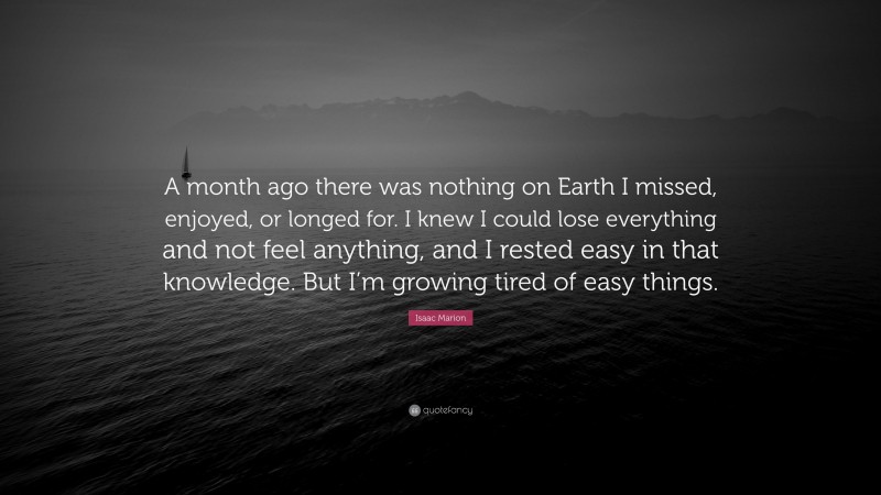 Isaac Marion Quote: “A month ago there was nothing on Earth I missed, enjoyed, or longed for. I knew I could lose everything and not feel anything, and I rested easy in that knowledge. But I’m growing tired of easy things.”