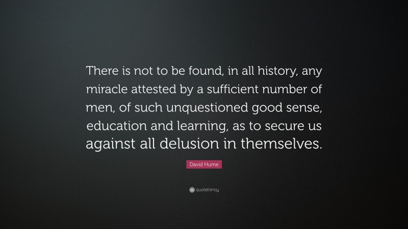 David Hume Quote: “There is not to be found, in all history, any miracle attested by a sufficient number of men, of such unquestioned good sense, education and learning, as to secure us against all delusion in themselves.”