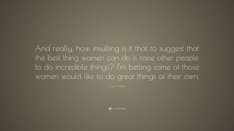 Jessica Valenti Quote: “And really, how insulting is it that to suggest that the best thing women can do is raise other people to do incredible things? I’m betting some of those women would like to do great things of their own.”