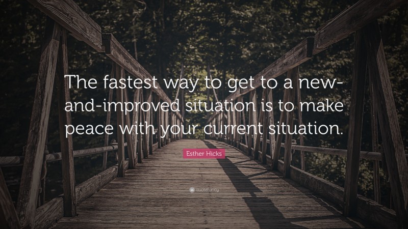 Esther Hicks Quote: “The fastest way to get to a new-and-improved situation is to make peace with your current situation.”