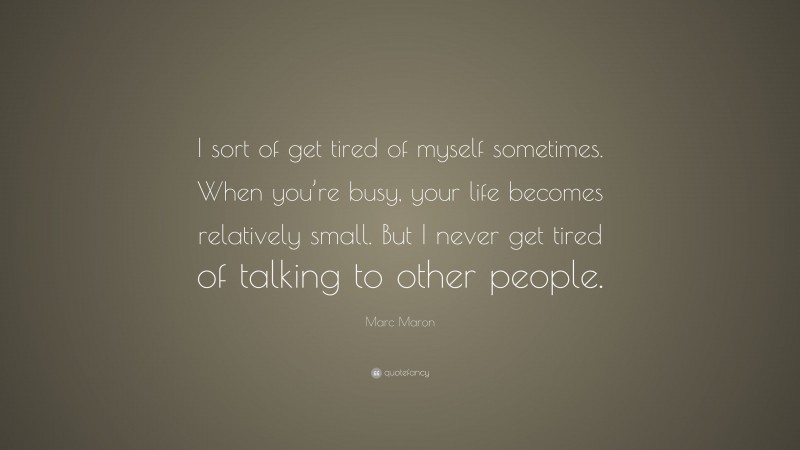 Marc Maron Quote: “I sort of get tired of myself sometimes. When you’re busy, your life becomes relatively small. But I never get tired of talking to other people.”