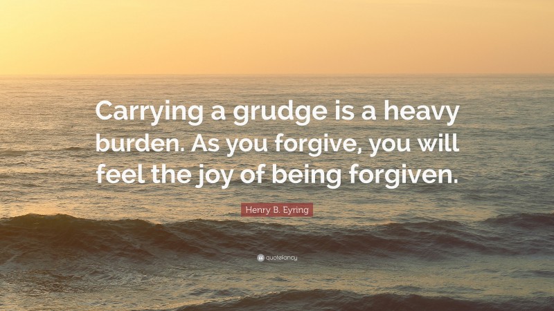 Henry B. Eyring Quote: “Carrying a grudge is a heavy burden. As you forgive, you will feel the joy of being forgiven.”