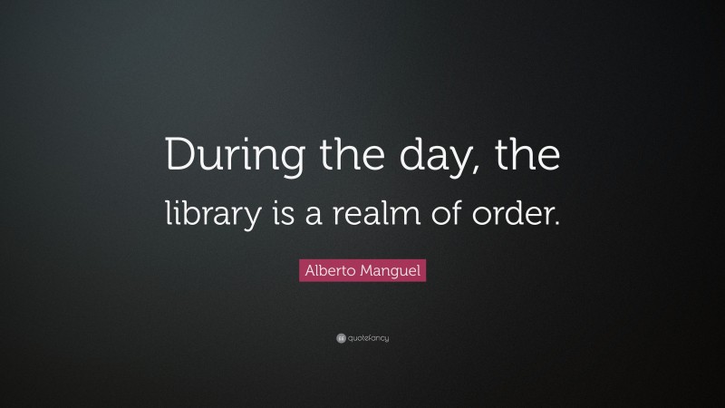 Alberto Manguel Quote: “During the day, the library is a realm of order.”