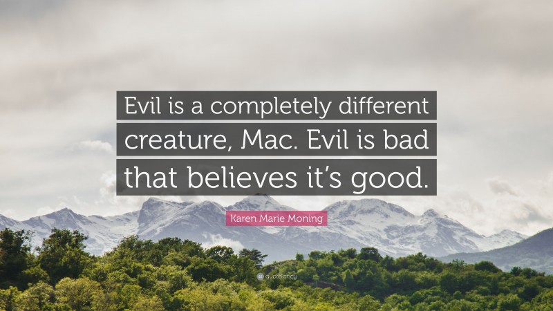 Karen Marie Moning Quote: “Evil is a completely different creature, Mac. Evil is bad that believes it’s good.”