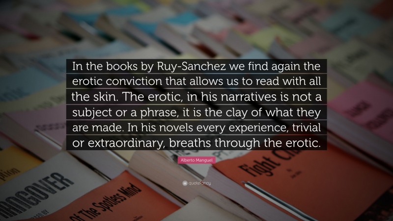 Alberto Manguel Quote: “In the books by Ruy-Sanchez we find again the erotic conviction that allows us to read with all the skin. The erotic, in his narratives is not a subject or a phrase, it is the clay of what they are made. In his novels every experience, trivial or extraordinary, breaths through the erotic.”