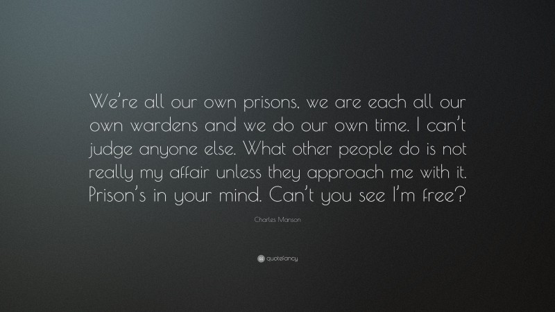 Charles Manson Quote: “We’re all our own prisons, we are each all our own wardens and we do our own time. I can’t judge anyone else. What other people do is not really my affair unless they approach me with it. Prison’s in your mind. Can’t you see I’m free?”