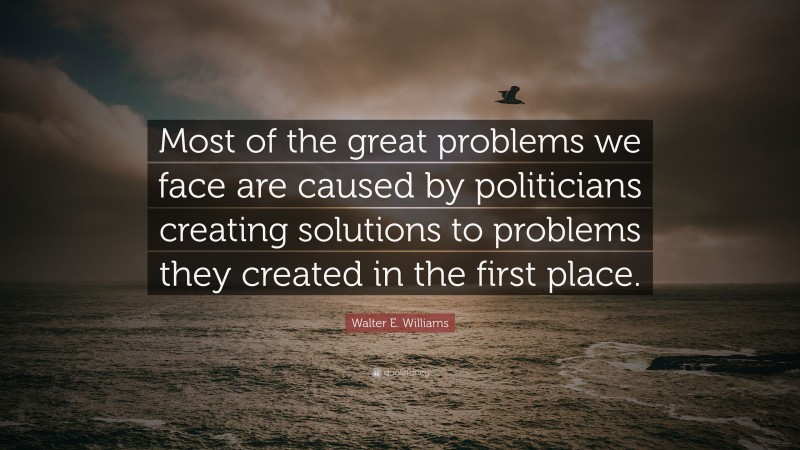 Walter E. Williams Quote: “Most of the great problems we face are caused by politicians creating solutions to problems they created in the first place.”