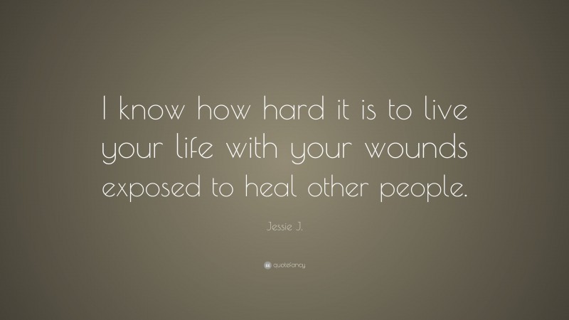 Jessie J. Quote: “I know how hard it is to live your life with your wounds exposed to heal other people.”