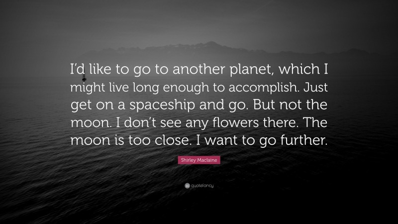 Shirley Maclaine Quote: “I’d like to go to another planet, which I might live long enough to accomplish. Just get on a spaceship and go. But not the moon. I don’t see any flowers there. The moon is too close. I want to go further.”