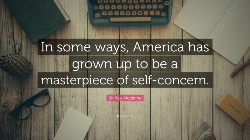 Shirley Maclaine Quote: “In some ways, America has grown up to be a masterpiece of self-concern.”