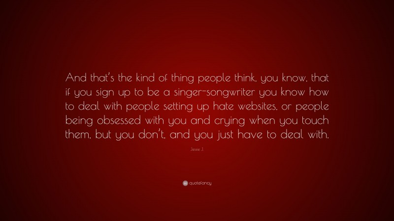 Jessie J. Quote: “And that’s the kind of thing people think, you know, that if you sign up to be a singer-songwriter you know how to deal with people setting up hate websites, or people being obsessed with you and crying when you touch them, but you don’t, and you just have to deal with.”