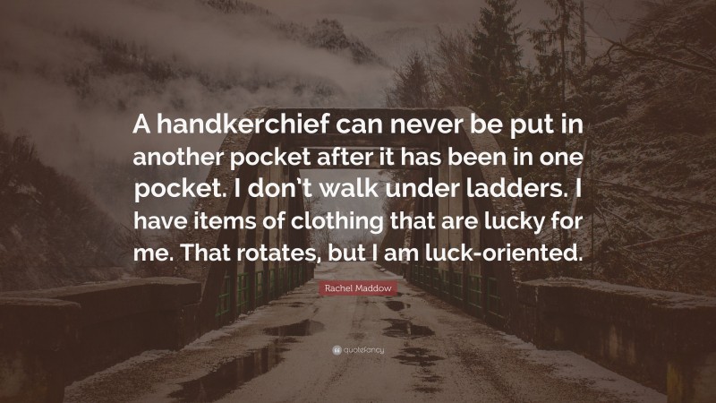Rachel Maddow Quote: “A handkerchief can never be put in another pocket after it has been in one pocket. I don’t walk under ladders. I have items of clothing that are lucky for me. That rotates, but I am luck-oriented.”