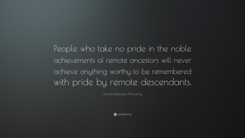 Thomas Babington Macaulay Quote: “People who take no pride in the noble achievements of remote ancestors will never achieve anything worthy to be remembered with pride by remote descendants.”