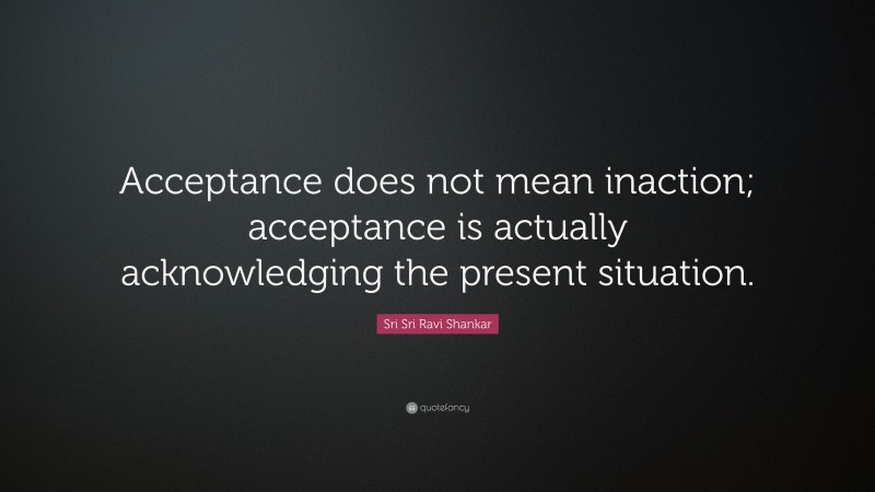 Sri Sri Ravi Shankar Quote: “Acceptance does not mean inaction; acceptance is actually acknowledging the present situation.”