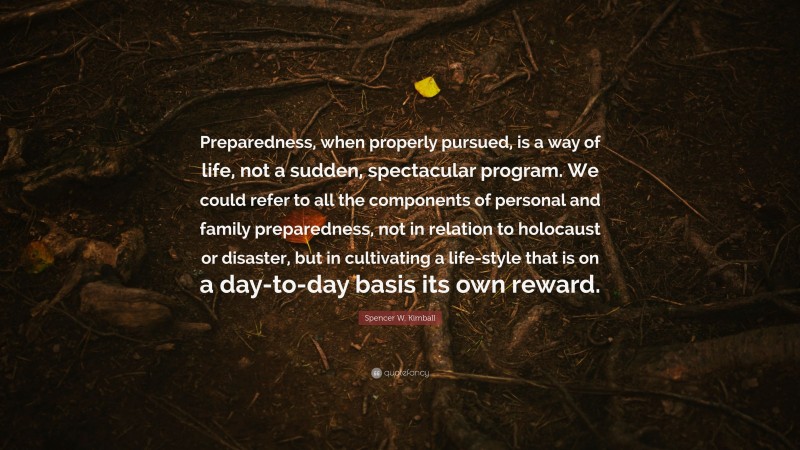 Spencer W. Kimball Quote: “Preparedness, when properly pursued, is a way of life, not a sudden, spectacular program. We could refer to all the components of personal and family preparedness, not in relation to holocaust or disaster, but in cultivating a life-style that is on a day-to-day basis its own reward.”