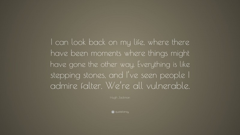 Hugh Jackman Quote: “I can look back on my life, where there have been moments where things might have gone the other way. Everything is like stepping stones, and I’ve seen people I admire falter. We’re all vulnerable.”