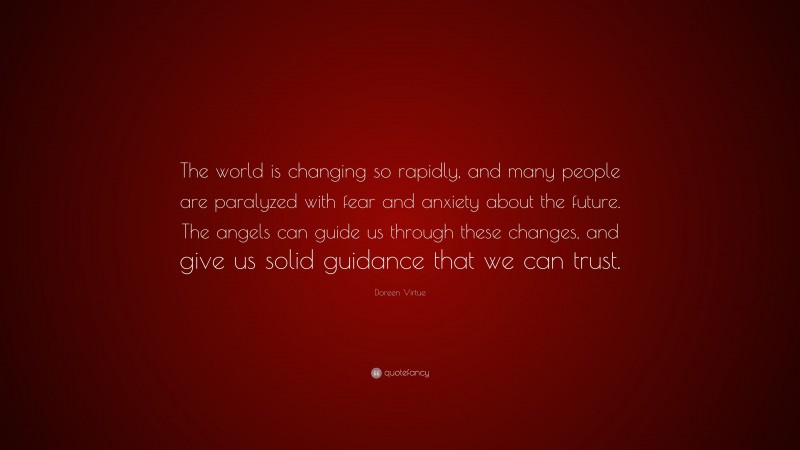 Doreen Virtue Quote: “The world is changing so rapidly, and many people are paralyzed with fear and anxiety about the future. The angels can guide us through these changes, and give us solid guidance that we can trust.”