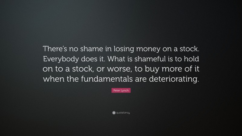 Peter Lynch Quote: “There’s no shame in losing money on a stock. Everybody does it. What is shameful is to hold on to a stock, or worse, to buy more of it when the fundamentals are deteriorating.”