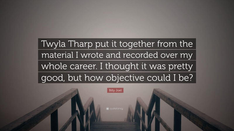 Billy Joel Quote: “Twyla Tharp put it together from the material I wrote and recorded over my whole career. I thought it was pretty good, but how objective could I be?”