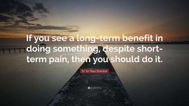 Sri Sri Ravi Shankar Quote: “If you see a long-term benefit in doing something, despite short-term pain, then you should do it.”
