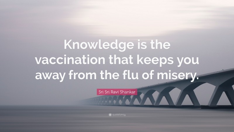 Sri Sri Ravi Shankar Quote: “Knowledge is the vaccination that keeps you away from the flu of misery.”
