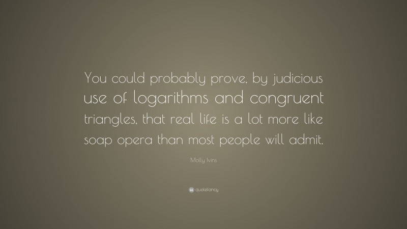 Molly Ivins Quote: “You could probably prove, by judicious use of logarithms and congruent triangles, that real life is a lot more like soap opera than most people will admit.”