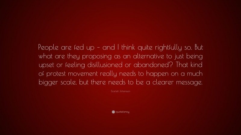 Scarlett Johansson Quote: “People are fed up – and I think quite rightfully so. But what are they proposing as an alternative to just being upset or feeling disillusioned or abandoned? That kind of protest movement really needs to happen on a much bigger scale, but there needs to be a clearer message.”