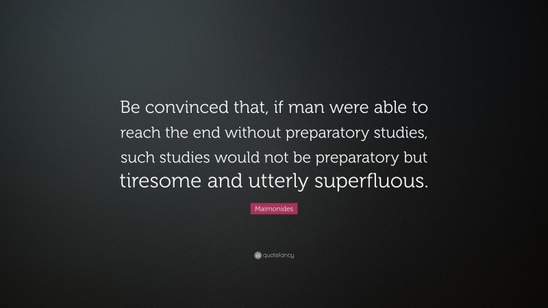 Maimonides Quote: “Be convinced that, if man were able to reach the end without preparatory studies, such studies would not be preparatory but tiresome and utterly superfluous.”