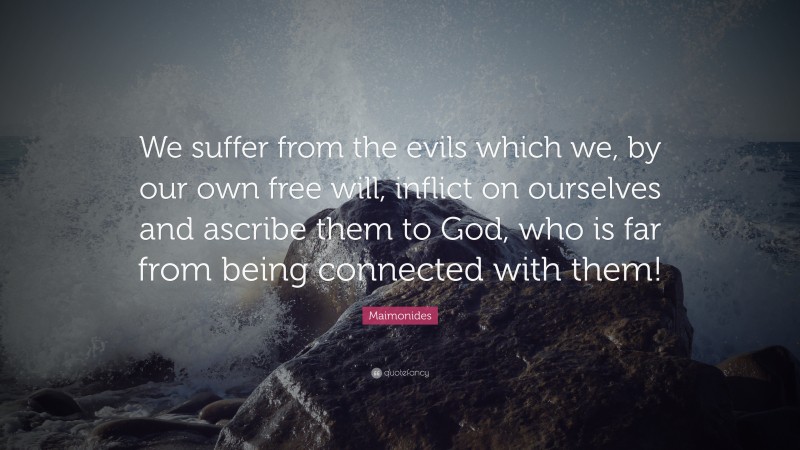 Maimonides Quote: “We suffer from the evils which we, by our own free will, inflict on ourselves and ascribe them to God, who is far from being connected with them!”
