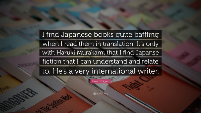Kazuo Ishiguro Quote: “I find Japanese books quite baffling when I read them in translation. It’s only with Haruki Murakami that I find Japanse fiction that I can understand and relate to. He’s a very international writer.”