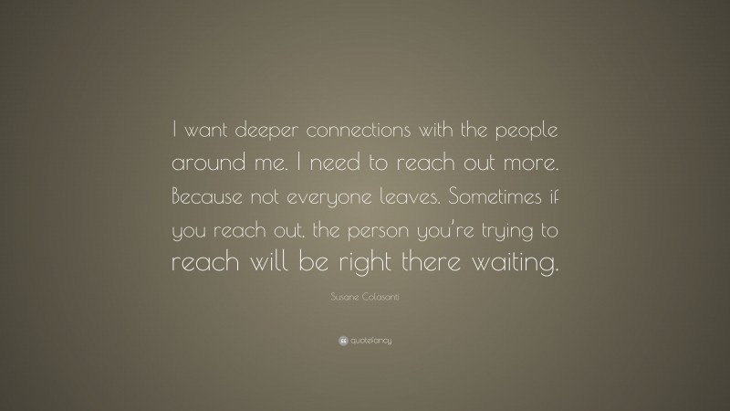 Susane Colasanti Quote: “I want deeper connections with the people around me. I need to reach out more. Because not everyone leaves. Sometimes if you reach out, the person you’re trying to reach will be right there waiting.”