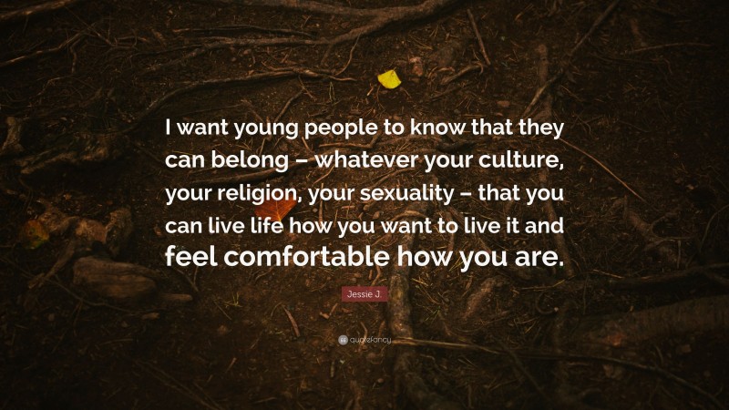 Jessie J. Quote: “I want young people to know that they can belong – whatever your culture, your religion, your sexuality – that you can live life how you want to live it and feel comfortable how you are.”