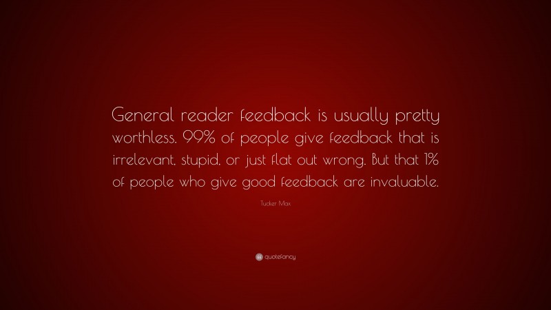 Tucker Max Quote: “General reader feedback is usually pretty worthless. 99% of people give feedback that is irrelevant, stupid, or just flat out wrong. But that 1% of people who give good feedback are invaluable.”