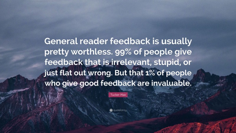 Tucker Max Quote: “General reader feedback is usually pretty worthless. 99% of people give feedback that is irrelevant, stupid, or just flat out wrong. But that 1% of people who give good feedback are invaluable.”
